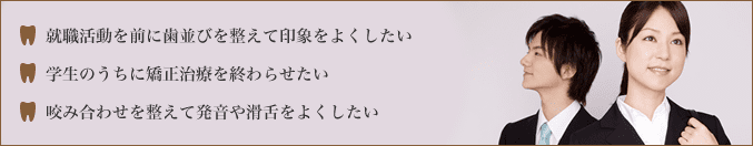・就職活動を前に歯並びを整えて印象をよくしたい・学生のうちに矯正歯科を終わらせたい・咬み合わせを整えて発音や滑舌をよくしたい